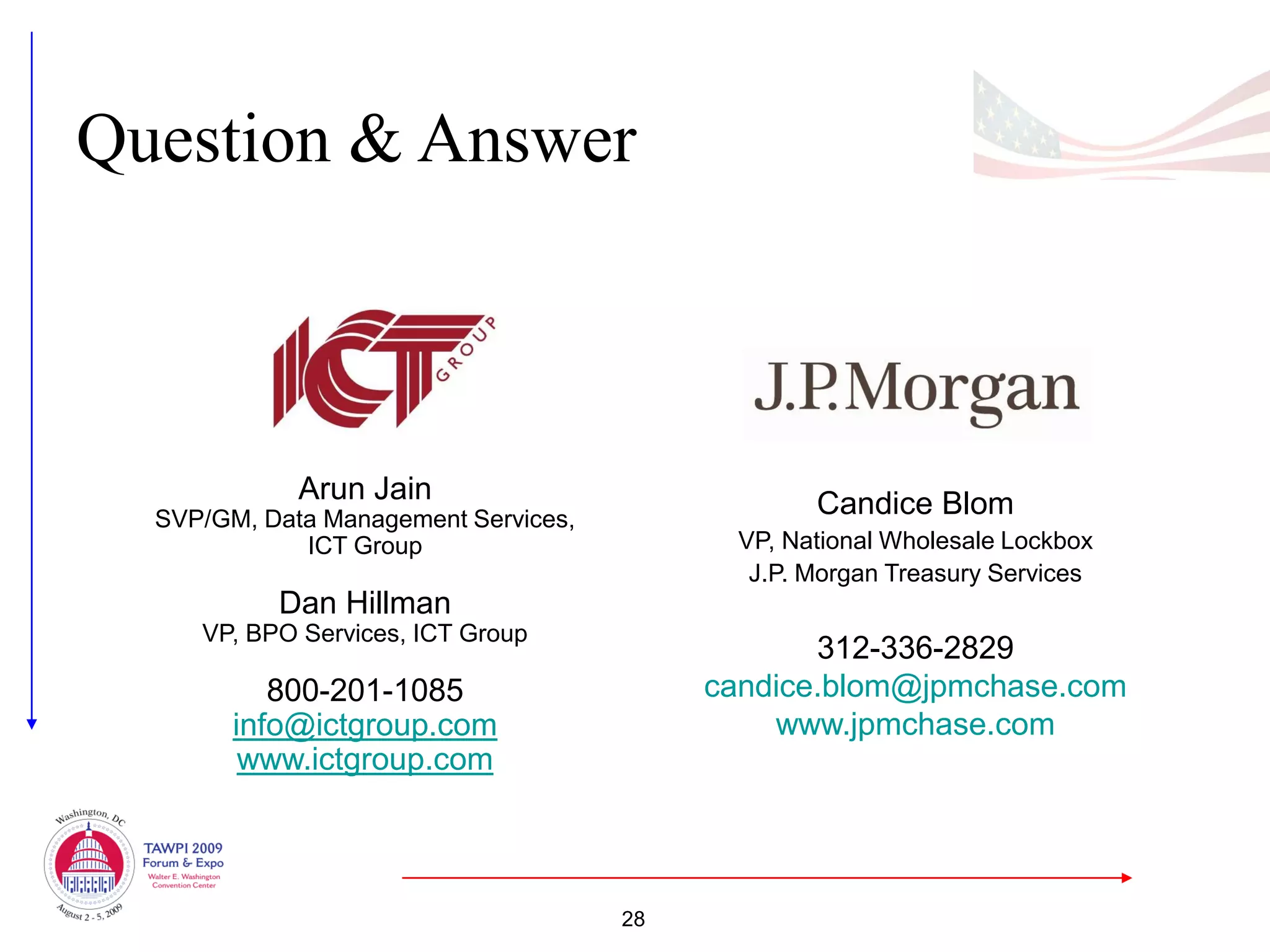 Question & Answer



             Arun Jain                             Candice Blom
  SVP/GM, Data Management Services,
             ICT Group                       VP, National Wholesale Lockbox
                                              J.P. Morgan Treasury Services
           Dan Hillman
     VP, BPO Services, ICT Group
                                                  312-336-2829
           800-201-1085                    candice.blom@jpmchase.com
        info@ictgroup.com                      www.jpmchase.com
         www.ictgroup.com



                                      28
 