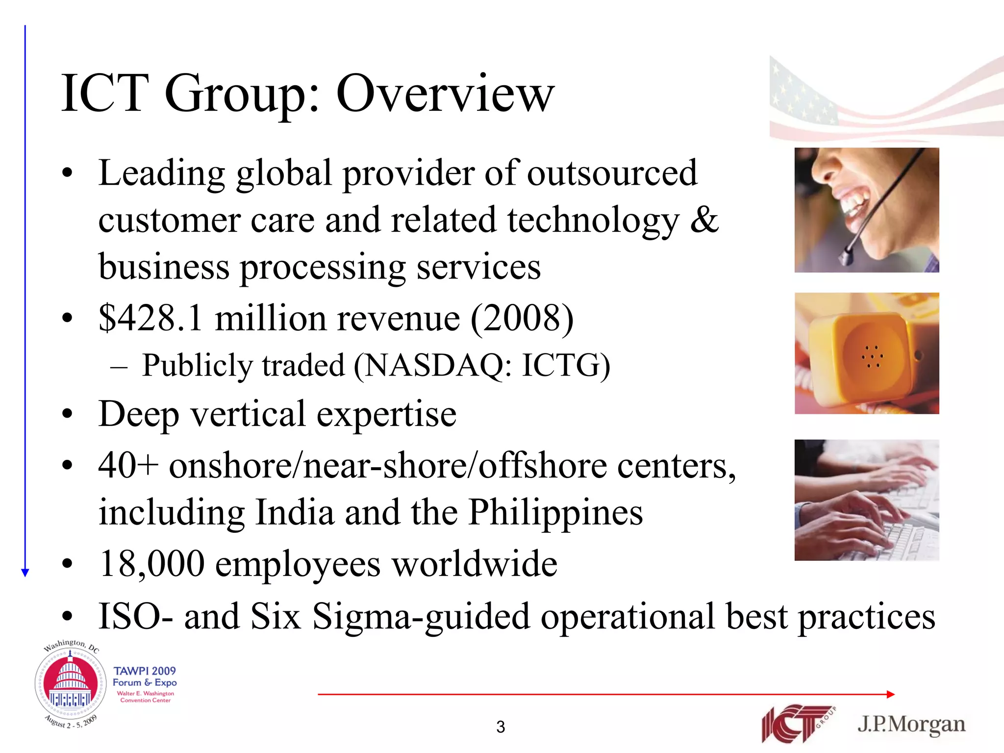 ICT Group: Overview
• Leading global provider of outsourced
  customer care and related technology &
  business processing services
• $428.1 million revenue (2008)
   – Publicly traded (NASDAQ: ICTG)
• Deep vertical expertise
• 40+ onshore/near-shore/offshore centers,
  including India and the Philippines
• 18,000 employees worldwide
• ISO- and Six Sigma-guided operational best practices

                           3
 