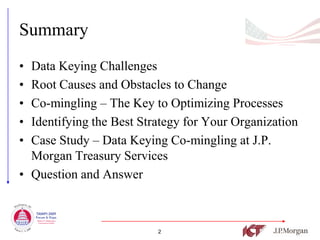 Summary
• Data Keying Challenges
• Root Causes and Obstacles to Change
• Co-mingling – The Key to Optimizing Processes
• Identifying the Best Strategy for Your Organization
• Case Study – Data Keying Co-mingling at J.P.
  Morgan Treasury Services
• Question and Answer



                          2
 