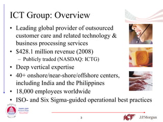 ICT Group: Overview
• Leading global provider of outsourced
  customer care and related technology &
  business processing services
• $428.1 million revenue (2008)
   – Publicly traded (NASDAQ: ICTG)
• Deep vertical expertise
• 40+ onshore/near-shore/offshore centers,
  including India and the Philippines
• 18,000 employees worldwide
• ISO- and Six Sigma-guided operational best practices

                           3
 
