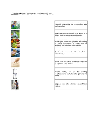 ACTIVITY: Match the picture to the correct tip using lines.




                                                              Turn off water while you are brushing your
                                                              teeth, shaving.



                                                              Select one bottle or glass to drink water for a
                                                              day. It helps to reduce washing glasses.


                                                              Water your plants and garden in the evening
                                                              to avoid evaporating of water and use
                                                              watering can instead of using a hose.


                                                              Check both indoor and outdoor installations
                                                              for leakage.



                                                              Wash your car with a bucket of water and
                                                              sponge than using a hose



                                                              Recycle water, you use for washing
                                                              vegetables and fruits, to water gardens and
                                                              plants.



                                                              Upgrade your toilet with new water efficient
                                                              models.
 