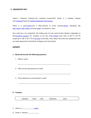 2. DESCRIPTIVE TEXT



  Water is a chemical substance with a chemical formula H2O. Water is a tasteless, odorless
  and transparent liquid at standard temperature and pressure.

  Water is a good solvent and is often referred to as the universal solvent. Substances like
  salts, sugars, acids, alkalis, and some gases can dissolve in water.

  Pure water has a low conductivity. The boiling point of water (and all other liquids) is dependent on
  the barometric pressure. For example, on the top of Mt. Everest water boils at 68 °C (154 °F),
  compared to 100 °C (212 °F) at sea level. Conversely, water deep in the ocean near geothermal vents
  can reach temperatures of hundreds of degrees and remain liquid.


  ACTIVITY:



  A. Read and answer the following questions.

      1. What is water?

          ________________________________________________________________.

      2. What are the characteristics of water?

          ________________________________________________________________.

      3. What substances can be dissolved in water?

          ________________________________________________________________.




  B. Complete.


                substance        liquid     water           Substances       good 




  1. Water is a _____________ solvent.

  2. Water is chemical _____________.
 