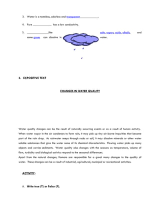 3. Water is a tasteless, odorless and transparent_____________.

   4. Pure _____________ has a low conductivity.

   5. _______________like                                                 salts, sugars, acids, alkalis,   and
       some gases     can dissolve in                                     water.




3. EXPOSITIVE TEXT



                                     CHANGES IN WATER QUALITY




Water quality changes can be the result of naturally occurring events or as a result of human activity.
When water vapor in the air condenses to form rain, it may pick up tiny air-borne impurities that become
part of the rain drop. As rainwater seeps through rocks or soil, it may dissolve minerals or other water
soluble substances that give the water some of its chemical characteristics. Flowing water picks up many
objects and carries sediments. Water quality also changes with the seasons as temperature, volume of
flow, turbidity and biological activity respond to the seasonal differences.
Apart from the natural changes, Humans are responsible for a great many changes to the quality of
water. These changes can be a result of industrial, agricultural, municipal or recreational activities.


   ACTIVITY:



   A. Write true (T) or False (F).
 