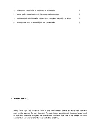 1. When water vapor in the air condenses to form clouds.                          (    )

  2. Water quality also changes with the seasons as temperature.                    (    )

  3. Humans are not responsible for a great many changes to the quality of water.   (    )

  4. Flowing water picks up many objects and carries rocks.                         (    )




4. NARRATIVE TEXT




  Many Years ago, God Mars was fallen in love with Goddess Nature. But Mars liked wars too
  much and he went out for long times and Goddess Nature was alone all that time. So she tired
  of wars and loneliness, accepted the love of other God that took care on her better. The God
  Summer that gave her a lot of flowers, butterflies and fruit.
 