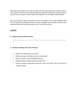 When Mars came back he was alone. He cried, cried and cried and his tears formed a lake of
dirty and salty water from wars. God Sun heated, evaporated, cleaned the water and made it
go up to the sky in shape of clouds. God Wind taught them run and fight among themselves.



One day, Clouds got angry so thunders and rays were created. They, tired of fighting, cried
this way the rain was formed. The earth was full of crystalline water to satisfy our thirst, water
plants and let life but it could be cause of wars if we don’t take care it.



ACTIVITY:



B. Read and write a title for the text.

   ________________________________________________________________________
   _



C. Number according to the order of the text



    (   ) When Mars came back he was alone.
    (   ) Clouds got angry so thunders and rays were created.
    (   ) Mars was fallen in love with Goddess Nature.
    (   ) Goddess Nature accepted the love of other God.
    (   ) God Sun heated, evaporated, cleaned the water and made it go up to the sky in
          shape of clouds.
 
