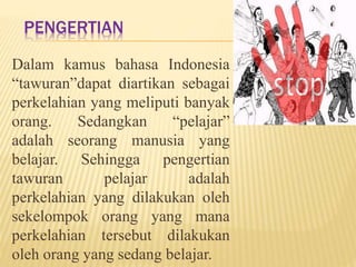 PENGERTIAN 
Dalam kamus bahasa Indonesia 
“tawuran”dapat diartikan sebagai 
perkelahian yang meliputi banyak 
orang. Sedangkan “pelajar” 
adalah seorang manusia yang 
belajar. Sehingga pengertian 
tawuran pelajar adalah 
perkelahian yang dilakukan oleh 
sekelompok orang yang mana 
perkelahian tersebut dilakukan 
oleh orang yang sedang belajar. 
 