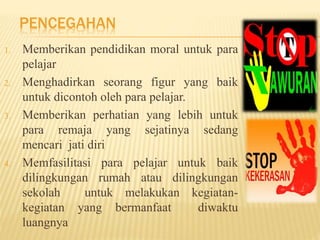 PENCEGAHAN 
1. Memberikan pendidikan moral untuk para 
pelajar 
2. Menghadirkan seorang figur yang baik 
untuk dicontoh oleh para pelajar. 
3. Memberikan perhatian yang lebih untuk 
para remaja yang sejatinya sedang 
mencari jati diri 
4. Memfasilitasi para pelajar untuk baik 
dilingkungan rumah atau dilingkungan 
sekolah untuk melakukan kegiatan-kegiatan 
yang bermanfaat diwaktu 
luangnya 
