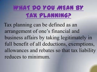 WHAT DO YOU MEAN BY TAX PLANNING?Tax planning can be defined as an arrangement of one’s financial and business affairs by taking legitimately in full benefit of all deductions, exemptions, allowances and rebates so that tax liability reduces to minimum.