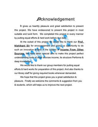 Acknowledgement
IIt gives us heartily pleasure and great satisfaction to presentt gives us heartily pleasure and great satisfaction to present
this project. We have endeavored to present this project in mostthis project. We have endeavored to present this project in most
suitable and lucid form. We completed this project in every mannersuitable and lucid form. We completed this project in every manner
by putting equal efforts & hard work before due date.by putting equal efforts & hard work before due date.
At the outset of this project we would like to thank ourAt the outset of this project we would like to thank our Prof.Prof.
Nishikant SirNishikant Sir for encouragement and giving us opportunity to dofor encouragement and giving us opportunity to do
such an innovative project in the subject ofsuch an innovative project in the subject of Income From OtherIncome From Other
SourcesSources.. We have taken special care to make this project perfectWe have taken special care to make this project perfect
understanding tools of other sources income, its structure Performa &understanding tools of other sources income, its structure Performa &
deep knowledge.deep knowledge.
We would like to thank our group members for putting equalWe would like to thank our group members for putting equal
efforts & hard works for preparation of this project. And also thanks toefforts & hard works for preparation of this project. And also thanks to
our library staff for giving required books whenever demanded.our library staff for giving required books whenever demanded.
We hope that this project gives you a great satisfaction &We hope that this project gives you a great satisfaction &
pleasure. Finally we welcome the comments & suggestion from youpleasure. Finally we welcome the comments & suggestion from you
& students, which will helps us to improve the next project.& students, which will helps us to improve the next project.
 