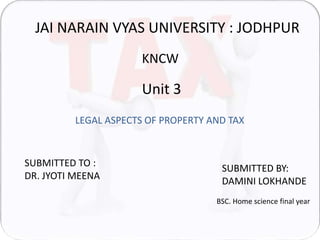 JAI NARAIN VYAS UNIVERSITY : JODHPUR 
KNCW 
Unit 3 
LEGAL ASPECTS OF PROPERTY AND TAX 
SUBMITTED TO : 
DR. JYOTI MEENA 
SUBMITTED BY: 
DAMINI LOKHANDE 
BSC. Home science final year 
 