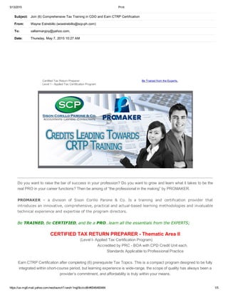 5/13/2015 Print
https://us­mg6.mail.yahoo.com/neo/launch?.rand=1nqjl9cclcd8r#6546460484 1/5
CertifiedTaxReturnPreparer
Level1­AppliedTaxCertificationProgram
BeTrainedfromtheExperts.
Doyouwanttoraisethebarofsuccessinyourprofession?Doyouwanttogrowandlearnwhatittakestobethe
realPROinyourcareerfunctions?Thenbeamongof“theprofessionalinthemaking”byPROMAKER.

PROMAKER – a division of Sison Corillo Parone & Co. Is a training and certification provider that
introducesaninnovative,comprehensive,practicalandactual­basedlearningmethodologiesandinvaluable
technicalexperienceandexpertiseoftheprogramdirectors.

BeTRAINED,BeCERTIFIED,andBeaPRO…learnalltheessentialsfromtheEXPERTS;
CERTIFIEDTAXRETURNPREPARER­ThematicAreaII
(LevelI­AppliedTaxCertificationProgram)
AccreditedbyPRC­BOAwithCPDCreditUniteach.
StandardsApplicabletoProfessionalPractice
EarnCTRPCertificationaftercompleting(6)prerequisiteTaxTopics.Thisisacompactprogramdesignedtobefully
integratedwithinshort­courseperiod,butlearningexperienceiswide­range,thescopeofqualityhasalwaysbeena
provider’scommitment,andaffordabilityistrulywithinyourmeans.
Subject: Join(6)ComprehensiveTaxTraininginCDOandEarnCTRPCertification
From: WayneEstrebillo(wcestrebillo@scp­ph.com)
To: vallarmaryjoy@yahoo.com;
Date: Thursday,May7,201510:27AM
 