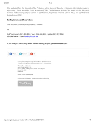 5/13/2015 Print
https://us­mg6.mail.yahoo.com/neo/launch?.rand=1nqjl9cclcd8r#6546460484 4/5
ShegraduatedfromtheUniversityofthePhilippineswithadegreeofBachelorinBusinessAdministrationmajorin
Accounting.SheisaCertifiedPublicAccountant(CPA),CertifiedInternalAuditor(CIA,basedinUSA),Microsoft
Certified Professional (MCP) for various IT Certifications, Registered Financial Advisor (RFA) and Certified Real
EstateBroker(CRB).

ForRegistrationandReservation:

SeeattachedConfirmationSlipandfillouttheform.

or

Call/Text:(smart)0921­449­2043/(sun)0922­880­9043/(globe)0917­817­0880
LookforWayne|Email:davao@scp­ph.net


Ifyouthinkyourfriendsmaybenefitfromthistrainingprogram,pleasefeelfreetopass

Share Forward +1
Copyright©2015SisonCorilloParone&Co.,Allrightsreserved.
Youarereceivingthisemailbecauseyouoptedinatourwebsite.
Ourmailingaddressis:
SisonCorilloParone&Co.
DoorH,TMNTBuilding,DonaVicentaRoad,Bajada
DavaoCity8000
Philippines
Addustoyouraddressbook
unsubscribefromthislistupdatesubscriptionpreferences
 