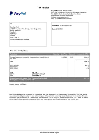 This invoice is digitally signed
Tax Invoice
PayPal Payments Private Limited
2nd Floor, B Quadrant, The IL and FS Financial Centre Plot
No. C 22, G Block, Bandra Kurla Complex, Bandra
East Mumbai - 400051, Maharashtra
Website: www.paypal.com/in
CIN: U74990MH2009PTC194653
To,
Sandhya Rout
J-122/A, Sourabh Vihar, Badarpur Near Durga Mata
Mandir, Badarpur
New Delhi
NCT-DELHI
110044
State Code: 07
GSTIN/Unique ID: Not Available
Invoice No: IN18070000037385
Date: 2018-07-31
Kind Attn: Sandhya Rout
Particulars Quantity Unit Price Discount Amount (in INR)
Charges for services provided for the period from 1 July 2018 to 31
July 2018
1 2,690.29 0.00 2,690.29
Total: 2,690.29
IGST(18.00%) 484.25
CGST(0.00%) 0.00
SGST(0.00%) 0.00
HSN: 997159
GSTIN: 27AAGCP4442G1ZF
PAN: AAGCP4442G
Amount (in words): Rupees Three Thousand One Hundred
Seventy Four and Fifty Four paise only
3,174.54
Place of Supply: NCT-Delhi
PayPal charges fees in the currency of the transactions. (see User Agreement). For the purpose of computation of GST, the taxable
value is determined by converting the fees to Indian rupees at the applicable accounting rate on the date of the transaction. This is in
accordance with Section 15 of the Central Goods and Service Tax (CSGT) Act 2017, and with Rule 34 of the CGST Rules, as well as
conforming with Indian accounting standards. Kindly refer to your activity report for a breakdown of your monthly fees.
 