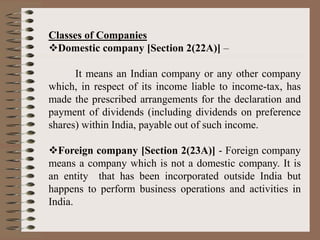 Classes of Companies
Domestic company [Section 2(22A)] –
It means an Indian company or any other company
which, in respect of its income liable to income-tax, has
made the prescribed arrangements for the declaration and
payment of dividends (including dividends on preference
shares) within India, payable out of such income.
Foreign company [Section 2(23A)] - Foreign company
means a company which is not a domestic company. It is
an entity that has been incorporated outside India but
happens to perform business operations and activities in
India.
 