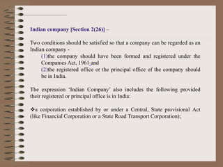 Indian company [Section 2(26)] –
Two conditions should be satisfied so that a company can be regarded as an
Indian company -
(1)the company should have been formed and registered under the
Companies Act, 1961 and
(2)the registered office or the principal office of the company should
be in India.
The expression ‘Indian Company’ also includes the following provided
their registered or principal office is in India:
a corporation established by or under a Central, State provisional Act
(like Financial Corporation or a State Road Transport Corporation);
 