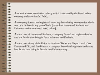 an institution or association or body which is declared by the Board to be a
company under section 2(17)(iv);
a company formed and registered under any law relating to companies which
was or is in force in any part of India [other than Jammu and Kashmir and
Union territories mentioned in (v) below];
in the case of Jammu and Kashmir, a company formed and registered under
any law for the time being in force in Jammu and Kashmir;
in the case of any of the Union territories of Dadra and Nagar Haveli, Goa,
Daman and Diu, and Pondicherry, a company formed and registered under any
law for the time being in force in that Union territory.
 