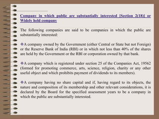 Company in which public are substantially interested [Section 2(18)] or
Widely held company
The following companies are said to be companies in which the public are
substantially interested:
A company owned by the Government (either Central or State but not Foreign)
or the Reserve Bank of India (RBI) or in which not less than 40% of the shares
are held by the Government or the RBI or corporation owned by that bank.
A company which is registered under section 25 of the Companies Act, 19562
(formed for promoting commerce, arts, science, religion, charity or any other
useful object and which prohibits payment of dividends to its members).
A company having no share capital and if, having regard to its objects, the
nature and composition of its membership and other relevant considerations, it is
declared by the Board for the specified assessment years to be a company in
which the public are substantially interested.
 