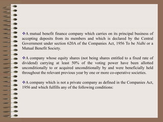 A mutual benefit finance company which carries on its principal business of
accepting deposits from its members and which is declared by the Central
Government under section 620A of the Companies Act, 1956 To be Nidhi or a
Mutual Benefit Society.
A company whose equity shares (not being shares entitled to a fixed rate of
dividend) carrying at least 50% of the voting power have been allotted
unconditionally to or acquired unconditionally by and were beneficially held
throughout the relevant previous year by one or more co-operative societies.
A company which is not a private company as defined in the Companies Act,
1956 and which fulfills any of the following conditions:
 