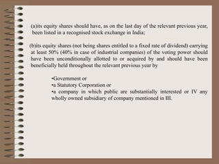 (a)its equity shares should have, as on the last day of the relevant previous year,
been listed in a recognised stock exchange in India;
(b)its equity shares (not being shares entitled to a fixed rate of dividend) carrying
at least 50% (40% in case of industrial companies) of the voting power should
have been unconditionally allotted to or acquired by and should have been
beneficially held throughout the relevant previous year by
•Government or
•a Statutory Corporation or
•a company in which public are substantially interested or IV any
wholly owned subsidiary of company mentioned in III.
 