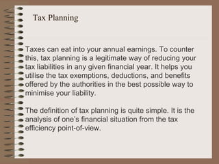 Tax Planning
Taxes can eat into your annual earnings. To counter
this, tax planning is a legitimate way of reducing your
tax liabilities in any given financial year. It helps you
utilise the tax exemptions, deductions, and benefits
offered by the authorities in the best possible way to
minimise your liability.
The definition of tax planning is quite simple. It is the
analysis of one’s financial situation from the tax
efficiency point-of-view.
 