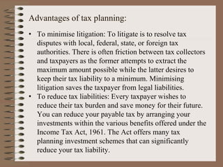 Advantages of tax planning:
• To minimise litigation: To litigate is to resolve tax
disputes with local, federal, state, or foreign tax
authorities. There is often friction between tax collectors
and taxpayers as the former attempts to extract the
maximum amount possible while the latter desires to
keep their tax liability to a minimum. Minimising
litigation saves the taxpayer from legal liabilities.
• To reduce tax liabilities: Every taxpayer wishes to
reduce their tax burden and save money for their future.
You can reduce your payable tax by arranging your
investments within the various benefits offered under the
Income Tax Act, 1961. The Act offers many tax
planning investment schemes that can significantly
reduce your tax liability.
 