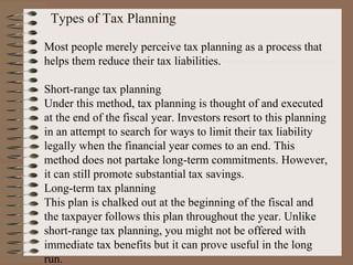 Types of Tax Planning
Most people merely perceive tax planning as a process that
helps them reduce their tax liabilities.
Short-range tax planning
Under this method, tax planning is thought of and executed
at the end of the fiscal year. Investors resort to this planning
in an attempt to search for ways to limit their tax liability
legally when the financial year comes to an end. This
method does not partake long-term commitments. However,
it can still promote substantial tax savings.
Long-term tax planning
This plan is chalked out at the beginning of the fiscal and
the taxpayer follows this plan throughout the year. Unlike
short-range tax planning, you might not be offered with
immediate tax benefits but it can prove useful in the long
run.
 