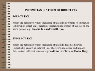 INCOME TAX IS A FORM OF DIRECT TAX
DIRECT TAX
When the person on whom incidence of tax falls also bears its impact, it
is known as direct tax. Therefore, incidence and impact of tax fall on the
same person. e.g. Income Tax and Wealth Tax.
INDIRECT TAX
When the person on whom incidence of tax falls does not bear its
impact, it is known as Indirect Tax. Therefore, incidence and impact
falls on two different persons. e.g. VAT, Service Tax and Excise Duty.
 
