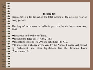 Income-tax
Income-tax is a tax levied on the total income of the previous year of
every person.
The levy of income-tax in India is governed by the Income-tax Act,
1961.
It extends to the whole of India.
It came into force on 1st April, 1962.
It contains sections 1 to 298 and schedules I to XIV.
It undergoes a change every year by the Annual Finance Act passed
by Parliament, and other legislations like the Taxation Laws
(Amendment) Act.
 