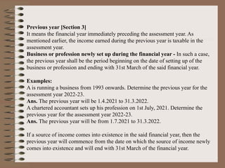 Previous year [Section 3]
It means the financial year immediately preceding the assessment year. As
mentioned earlier, the income earned during the previous year is taxable in the
assessment year.
Business or profession newly set up during the financial year - In such a case,
the previous year shall be the period beginning on the date of setting up of the
business or profession and ending with 31st March of the said financial year.
Examples:
A is running a business from 1993 onwards. Determine the previous year for the
assessment year 2022-23.
Ans. The previous year will be 1.4.2021 to 31.3.2022.
A chartered accountant sets up his profession on 1st July, 2021. Determine the
previous year for the assessment year 2022-23.
Ans. The previous year will be from 1.7.2021 to 31.3.2022.
If a source of income comes into existence in the said financial year, then the
previous year will commence from the date on which the source of income newly
comes into existence and will end with 31st March of the financial year.
 