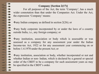 Company [Section 2(17)]
For all purposes of the Act, the term ‘Company’, has a much
wider connotation than that under the Companies Act. Under the Act,
the expression ‘Company’ means:
any Indian company as defined in section 2(26); or
any body corporate incorporated by or under the laws of a country
outside India, i.e., any foreign company; or
any institution, association or body which is assessable or was
assessed as a company for any assessment year under the Indian
Income-tax Act, 1922 or for any assessment year commencing on or
before 1.4.1970 under the present Act; or
any institution, association or body, whether incorporated or not and
whether Indian or non- Indian, which is declared by a general or special
order of the CBDT to be a company for such assessment years as may
be specified in the CBDT’s order.
 