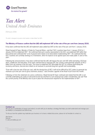 Tax Alert
United Arab Emirates
February 2016
The Ministry of Finance conﬁrm that the UAE will implement VAT at the rate of ﬁve per cent from January 2018.
It has been conﬁrmed that the UAE will implement value added tax (VAT) at the rate of ﬁve per cent from 1 January 2018.
Obaid Humaid Al Tayer, Minister of State for Financial Affairs, said that “GCC countries have from 1 January 2018 to 1
January 2019 to implement VAT.” He conﬁrmed that each country represented in the GCC can implement VAT within that
time period and continued that “a lot of ground work needs to be done before implementing VAT”1
. He continued that the
GCC countries are currently working on a framework, which he expects to be agreed upon and made public in June of this
year2
.
Following the announcement, it has been conﬁrmed that the UAE will impose ﬁve per cent VAT while exempting 100 food
items, healthcare and education. It has been claimed that by imposing VAT, the country could generate upwards of Dh12
billion from tax revenue in the ﬁrst year. The move to implement VAT will enable the GCC to continue diversifying the
economy and hence, become less reliant on oil revenues to promote long term growth and sustainability.
“Even with a low tax rate of ﬁve per cent, with the introduction of VAT, it will not be difﬁcult for GCC states to generate tax
revenues up to two per cent to gross domestic product,” said Christine Lagarde at the Arab Fiscal Forum this month1
.
Following on from the statement at a press conference, Obaid Humaid Al Tayer continued and stated that the UAE is not
currently undertaking any study on personal income tax and that no such proposal was under consideration. He said “that
the current priority of the Ministry was to put in place the infrastructure required for the implementation of VAT”3
.
Contact us
We can use a combination of reason and instinct, to work with you to develop a strategy that helps you both understand and manage your
tax liability in a transparent and ethical way.
To discuss how this update may implicate your business or to have a related discussion, please do not hesitate to contact us.
Atul Varma
Director
E: atul.varma@ae.gt.com
This alert is designed to provide a brief update on Value Added Tax (VAT).
References:
1. UAE to implement 5 per cent VAT from January 2018 (Gulf News)
2. Five per cent value added tax in UAE from 2018 (Khaleej Times)
3. UAE conﬁrms no income tax yet, but 5 per cent VAT is coming (online)
Contact us
We can use a combination of reason and instinct, to work with you to develop a strategy that helps you both understand and manage your
tax liability in a transparent and ethical way.
To discuss how this update may implicate your business or to have a related discussion, please do not hesitate to contact us.
Atul Varma
Director
E: atul.varma@ae.gt.com
References:
1. UAE to implement 5 per cent VAT from January 2018 (Gulf News)
2. Five per cent value added tax in UAE from 2018 (Khaleej Times)
3. UAE conﬁrms no income tax yet, but 5 per cent VAT is coming (online)
 