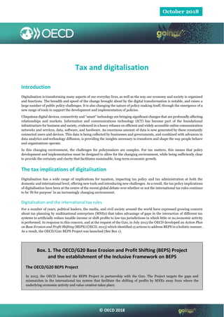 © OECD 2018
October 2018
Tax and digitalisation
Introduction
Digitalisation is transforming many aspects of our everyday lives, as well as the way our economy and society is organised
and functions. The breadth and speed of the change brought about by the digital transformation is notable, and raises a
large number of public policy challenges. It is also changing the nature of policy-making itself, through the emergence of a
new range of tools to support the development and implementation of policies.
Ubiquitous digital devices, connectivity and “smart” technology are bringing significant changes that are profoundly affecting
relationships and markets. Information and communications technology (ICT) has become part of the foundational
infrastructure for business and society, evidenced in a heavy reliance on efficient and widely accessible online communication
networks and services, data, software, and hardware. An enormous amount of data is now generated by these constantly
connected users and devices. This data is being collected by businesses and governments, and combined with advances in
data analytics and technology diffusion, is providing the insights necessary to transform and shape the way people behave
and organisations operate.
In this changing environment, the challenges for policymakers are complex. For tax matters, this means that policy
development and implementation must be designed to allow for the changing environment, while being sufficiently clear
to provide the certainty and clarity that facilitates sustainable, long-term economic growth.
The tax implications of digitalisation
Digitalisation has a wide range of implications for taxation, impacting tax policy and tax administration at both the
domestic and international level, offering new tools and introducing new challenges. As a result, the tax policy implications
of digitalisation have been at the centre of the recent global debate over whether or not the international tax rules continue
to be ‘fit for purpose’ in an increasingly changing environment.
Digitalisation and the international tax rules
For a number of years, political leaders, the media, and civil society around the world have expressed growing concern
about tax planning by multinational enterprises (MNEs) that takes advantage of gaps in the interaction of different tax
systems to artificially reduce taxable income or shift profits to low-tax jurisdictions in which little or no economic activity
is performed. In response to this concern, and at the request of the G20, in July 2013 the OECD developed an Action Plan
on Base Erosion and Profit Shifting (BEPS) (OECD, 2013) which identified 15 actions to address BEPS in a holistic manner.
As a result, the OECD/G20 BEPS Project was launched (See Box 1).
Box. 1. The OECD/G20 Base Erosion and Profit Shifting (BEPS) Project
and the establishment of the Inclusive Framework on BEPS
The OECD/G20 BEPS Project
In 2013, the OECD launched the BEPS Project in partnership with the G20. The Project targets the gaps and
mismatches in the international tax system that facilitate the shifting of profits by MNEs away from where the
underlying economic activity and value creation takes place.
 