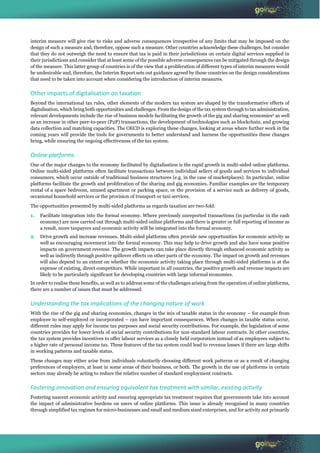 © OECD 20
interim measure will give rise to risks and adverse consequences irrespective of any limits that may be imposed on the
design of such a measure and, therefore, oppose such a measure. Other countries acknowledge these challenges, but consider
that they do not outweigh the need to ensure that tax is paid in their jurisdictions on certain digital services supplied in
their jurisdictions and consider that at least some of the possible adverse consequences can be mitigated through the design
of the measure. This latter group of countries is of the view that a proliferation of different types of interim measures would
be undesirable and, therefore, the Interim Report sets out guidance agreed by those countries on the design considerations
that need to be taken into account when considering the introduction of interim measures.
Other impacts of digitalisation on taxation
Beyond the international tax rules, other elements of the modern tax system are shaped by the transformative effects of
digitalisation, which bring both opportunities and challenges. From the design of the tax system through to tax administration,
relevant developments include the rise of business models facilitating the growth of the gig and sharing economies2 as well
as an increase in other peer-to-peer (P2P) transactions, the development of technologies such as blockchain, and growing
data collection and matching capacities. The OECD is exploring these changes, looking at areas where further work in the
coming years will provide the tools for governments to better understand and harness the opportunities these changes
bring, while ensuring the ongoing effectiveness of the tax system.
Online platforms
One of the major changes to the economy facilitated by digitalisation is the rapid growth in multi-sided online platforms.
Online multi-sided platforms often facilitate transactions between individual sellers of goods and services to individual
consumers, which occur outside of traditional business structures (e.g. in the case of marketplaces). In particular, online
platforms facilitate the growth and proliferation of the sharing and gig economies. Familiar examples are the temporary
rental of a spare bedroom, unused apartment or parking space, or the provision of a service such as delivery of goods,
occasional household services or the provision of transport or taxi services.
The opportunities presented by multi-sided platforms as regards taxation are two-fold:
1. Facilitate integration into the formal economy. Where previously unreported transactions (in particular in the cash
economy) are now carried out through multi-sided online platforms and there is greater or full reporting of income as
a result, more taxpayers and economic activity will be integrated into the formal economy.
2. Drive growth and increase revenues. Multi-sided platforms often provide new opportunities for economic activity as
well as encouraging movement into the formal economy. This may help to drive growth and also have some positive
impacts on government revenue. The growth impacts can take place directly through enhanced economic activity as
well as indirectly through positive spillover effects on other parts of the economy. The impact on growth and revenues
will also depend to an extent on whether the economic activity taking place through multi-sided platforms is at the
expense of existing, direct competitors. While important in all countries, the positive growth and revenue impacts are
likely to be particularly significant for developing countries with large informal economies.
In order to realise these benefits, as well as to address some of the challenges arising from the operation of online platforms,
there are a number of issues that must be addressed.
Understanding the tax implications of the changing nature of work
With the rise of the gig and sharing economies, changes in the mix of taxable status in the economy – for example from
employee to self-employed or incorporated – can have important consequences. When changes in taxable status occur,
different rules may apply for income tax purposes and social security contributions. For example, the legislation of some
countries provides for lower levels of social security contributions for non-standard labour contracts. In other countries,
the tax system provides incentives to offer labour services as a closely held corporation instead of as employees subject to
a higher rate of personal income tax. These features of the tax system could lead to revenue losses if there are large shifts
in working patterns and taxable status.
These changes may either arise from individuals voluntarily choosing different work patterns or as a result of changing
preferences of employers, at least in some areas of their business, or both. The growth in the use of platforms in certain
sectors may already be acting to reduce the relative number of standard employment contracts.
Fostering innovation and ensuring equivalent tax treatment with similar, existing activity
Fostering nascent economic activity and ensuring appropriate tax treatment requires that governments take into account
the impact of administrative burdens on users of online platforms. This issue is already recognised in many countries
through simplified tax regimes for micro-businesses and small and medium sized enterprises, and for activity not primarily
 