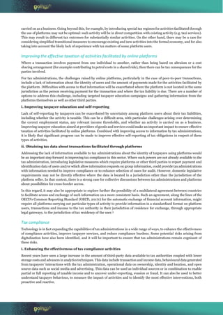 carried on as a business. Going beyond this, for example, by introducing special tax regimes for activities facilitated through
the use of platforms may not be optimal: such activity will be in direct competition with existing activity (e.g. taxi services).
This may result in different tax outcomes for substantially similar activities. On the other hand, there may be a case for
considering simplified transitional measures to encourage existing and new activities into the formal economy, and for also
taking into account the likely lack of experience with tax matters of some platform users.
Improving the effective taxation of activities facilitated by online platforms
Where a transaction involves payment from one individual to another, rather than being based on altruism or a cost
sharing arrangement (for example contributing to petrol costs in a shared ride), then there can be tax consequences for the
parties involved.
For tax administrations, the challenges raised by online platforms, particularly in the case of peer-to-peer transactions,
include a lack of information about the identity of users and the amount of payments made for the activities facilitated by
the platform. Difficulties with access to that information will be exacerbated where the platform is not located in the same
jurisdiction as the person receiving payment for the transaction and where the tax liability is due. There are a number of
options to address this challenge, including targeted taxpayer education campaigns and gathering information from the
platforms themselves as well as other third parties.
i. Improving taxpayer education and self-reporting
Lack of self-reporting by taxpayers can be exacerbated by uncertainty among platform users about their tax liabilities,
including whether the activity is taxable. This can be a difficult area, with particular challenges arising over determining
the correct employment status, any relevant income thresholds, and whether an activity is carried on as a business.
Improving taxpayer education aimed at providers of goods and services could make an important impact to ensure effective
taxation of activities facilitated by online platforms. Combined with improving access to information by tax administrations,
it is likely that significant progress can be made to improve effective self-reporting of tax obligations in respect of these
types of activities.
ii. Obtaining tax data about transactions facilitated through platforms
Addressing the lack of information available to tax administrations about the identity of taxpayers using platforms would
be an important step forward in improving tax compliance in this sector. Where such powers are not already available to the
tax administration, introducing legislative measures which require platforms or other third parties to report payment and
identification data of users and/or which allow information requests on group information, could provide tax administrations
with information needed to improve compliance or to enhance selection of cases for audit. However, domestic legislative
requirements may not be directly effective where the data is located in a jurisdiction other than the jurisdiction of the
platform seller. In that context, there is a strong case for collective discussions between tax administrations and platforms
about possibilities for cross-border access.
In this regard, it may also be appropriate to explore further the possibility of a multilateral agreement between countries
to facilitate access and exchange of such information on a more consistent basis. Such an agreement, along the lines of the
OECD’s Common Reporting Standard (OECD, 2017c) for the automatic exchange of financial account information, might
require all platforms carrying out particular types of activity to provide information in a standardised format on platform
users, transactions and income to the tax authority in their jurisdiction of residence for exchange, through appropriate
legal gateways, to the jurisdiction of tax residency of the user.3
Tax compliance
Technology is in fact expanding the capabilities of tax administrations in a wide range of ways, to enhance the effectiveness
of compliance activities, improve taxpayer services, and reduce compliance burdens. Some potential risks arising from
digitalisation have also been identified, and it will be important to ensure that tax administrations remain cognisant of
these risks.
i. Enhancing the effectiveness of tax compliance activities
Recent years have seen a large increase in the amount of third-party data available to tax authorities coupled with lower
storage costs and advances in analytics techniques. This data include transaction and income data, behavioural data generated
from taxpayers’ interactions with the tax administration, operational data on ownership, identity and location, and open
source data such as social media and advertising. This data can be used as individual sources or in combination to enable
partial or full reporting of taxable income and to uncover under-reporting, evasion or fraud. It can also be used to better
understand taxpayer behaviour, to measure the impact of activities and to identify the most effective interventions, both
proactive and reactive.
 