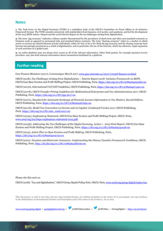 Notes
1. The Task Force on the Digital Economy (TFDE) is a subsidiary body of the OECD’s Committee on Fiscal Affairs in its Inclusive
Framework format. The TFDE consults extensively with stakeholders from business, civil society, and academia, and led the development
of the 2015 BEPS Action 1 Report and the 2018 Interim Report on the tax challenges arising from digitalisation.
2. The term “gig economy” indicates a labour market characterised by the prevalence of short-term and often non-standard contracts or
freelance work as opposed to permanent jobs and standard labour contracts. The term “sharing economy” refers to a market in which
assets or services are shared between private individuals, either for free or for a fee. Both the gig economy and the sharing economy have
become increasingly prominent as a result of digitalisation, and in particular, the use of the Internet, which has allowed a rapid expansion
of such activities on a global scale.
3. An online platform may not always have access to all of the relevant information. Other third parties, for example payment service
providers, may also hold relevant information about transactions facilitated by a platform.
G20 Finance Ministers (2017), Communique March 2017, www.g20.utoronto.ca/2017/170318-finance-en.html.
OECD (2018), Tax Challenges Arising from Digitalisation – Interim Report 2018: Inclusive Framework on BEPS,
OECD/G20 Base Erosion and Profit Shifting Project, OECD Publishing, Paris, https://doi.org/10.1787/9789264293083-en.
OECD (2017a), International VAT/GST Guidelines, OECD Publishing, Paris, https://doi.org/10.1787/9789264271401-en.
OECD (2017b), OECD Transfer Pricing Guidelines for Multinational Enterprises and Tax Administrations 2017, OECD
Publishing, Paris, https://doi.org/10.1787/tpg-2017-en.
OECD (2017c), Standard for Automatic Exchange of Financial Account Information in Tax Matters, Second Edition,
OECD Publishing, Paris, https://doi.org/10.1787/9789264267992-en.
OECD (2017d), Model Tax Convention on Income and on Capital: Condensed Version 2017, OECD Publishing,
Paris, https://doi.org/10.1787/mtc_cond-2017-en.
OECD (2015a), Explanatory Statement, OECD/G20 Base Erosion and Profit Shifting Project, OECD, Paris,
www.oecd.org/tax/beps-explanatory-statement-2015.pdf.
OECD (2015b), Addressing the Tax Challenges of the Digital Economy, Action 1 - 2015 Final Report, OECD/G20 Base
Erosion and Profit Shifting Project, OECD Publishing, Paris, https://doi.org/10.1787/9789264241046-en.
OECD (2013), Action Plan on Base Erosion and Profit Shifting, OECD Publishing, Paris,
https://doi.org/10.1787/9789264202719-en.
OECD (2001), Taxation and Electronic Commerce: Implementing the Ottawa Taxation Framework Conditions, OECD
Publishing, Paris, http://dx.doi.org/10.1787/9789264189799-en.
Please cite this note as:
OECD (2018), “Tax and digitalisation”, OECD Going Digital Policy Note, OECD, Paris, www.oecd.org/going-digital/topics/tax.
This document, as well as any data and any map included herein, are without prejudice to the status of or sovereignty over any territory,
to the delimitation of international frontiers and boundaries and to the name of any territory, city or area.
www.oecd.org/going-digital – goingdigital@oecd.org – @OECDInnovation – @OECDtax – #GoingDigital – http://oe.cd/stinews
Further reading
 