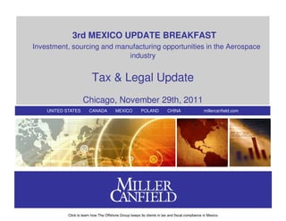 3rd MEXICO UPDATE BREAKFAST
Investment, sourcing and manufacturing opportunities in the Aerospace
                            industry


                          Tax & Legal Update
                     Chicago, November 29th, 2011
    UNITED STATES        CANADA          MEXICO          POLAND           CHINA                  millercanfield.com




            Click to learn how The Offshore Group keeps its clients in tax and fiscal compliance in Mexico
 
