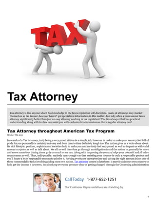 Tax Attorney
  Tax attorney is like anyone which has knowledge in the taxes regulation self-discipline. Loads of attorneys may market
  themselves as tax lawyers however haven't got specialized information in this matter. Just why often a professional taxes
  attorney significantly better than just an easy attorney working in tax regulation? The taxes lawyer that has practical
  understanding along with tax law can assist you with exclusive tax circumstances that a regular attorney can't.


Tax Attorney throughout American Tax Program
October 7th, 2011

In search of a Tax Attorney, truly being a very proud citizen is a simple job, however in order to make your country feel full of
pride for you personally is certainly not easy and from time to time definitely tough too. The nation gives us a lot to cheer about.
Its rich lifestyle, position, sophisticated societies help to make you and me truly feel very proud as well as impart us with valid
reason to rejoice as well as talk about. We all as well therefore go through an obligation to aid the nation to generally be more
and more marvelous during times go by as much as we can. Along with improving the country helps your own self and all other
countrymen as well. Thus, indisputably, anybody can strongly say that assisting your country is truly a respectable project and
you'll locate a lot of respectable reasons to acheive it. Forking over taxes in proper time and paying the right amount is just one of
these commendable tasks involving aiding ones own nation. Tax attorney comes in laterhere. It merely aids ones own country to
help get the income it deserves, but also keep everyone pressure clear of getting charged through the Governing administration




                                                                                                                                    1
 