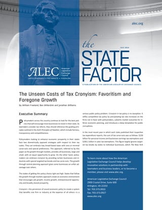 the 
alec.org 
STATE 
JULY 2014 
FACTOR 
A PUBLICATION OF THE AMERICAN LEGISLATIVE EXCHANGE COUNCIL 
The Unseen Costs of Tax Cronyism: Favoritism and 
Foregone Growth 
By William Freeland, Ben Wilterdink and Jonathan Williams 
Executive Summary 
olicymakers across the country continue to look for the best poli-cies 
that will encourage more businesses to invest in their state. As 
lawmakers consider tax reform, they should reference the guiding prin-ciples 
outlined in the ALEC Principles of Taxation, which include fairness, 
transparency and competitiveness. 
Policymakers looking to enhance economic prosperity in their states 
face two diametrically opposed strategies with respect to their tax 
codes. They can embrace low, broad-based taxes with zero or minimal 
carve-outs and special preferences. This approach, referred to by this 
paper as growth through markets, provides all businesses, large and 
small, with an equal opportunity to grow. On the other hand, policy-makers 
can embrace cronyism by providing certain businesses and in-dustries 
with special targeted tax breaks and tax carve-outs. The growth 
through central planning approach gives some businesses an unfair ad-vantage 
over others. 
The stakes of getting this policy choice right are high. States that follow 
the growth through markets approach create an economic environment 
that encourages job growth, income growth, entrepreneurial opportu-nity 
and broadly shared prosperity. 
Cronyism—the perversion of sound economic policy to create a system 
that benefits one firm or industry at the expense of all others—is a 
serious public policy problem. Cronyism in tax policy is no exception. It 
stifles competitive tax policy by precipitating tax rate increases on the 
firms not in favor with policymakers, subverts market outcomes for in-ferior 
economic planning, and introduces a deep temptation for public 
corruptions. 
In the most recent year in which each state published their respective 
tax expenditure reports, the sum of tax carve-outs was as follows: $228 
billion for personal income and business earnings tax exemptions and 
$260.1 billion in sales tax exemptions. This figure largely ignores target-ed 
tax breaks by states to individual businesses, which The New York 
To learn more about how the American 
Legislative Exchange Council helps develop 
innovative solutions in partnership with 
lawmakers and business leaders, or to become a 
member, please visit www.alec.org. 
American Legislative Exchange Council 
2900 Crystal Drive, Suite 600 
Arlington, VA 22202 
Tel: 703.373.0933 
Fax: 703.373.0927 
www.alec.org 
P 
 