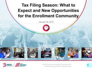 © 2016 Enroll America and Get Covered America
EnrollAmerica.org | GetCoveredAmerica.org
1
Tax Filing Season: What to
Expect and New Opportunities
for the Enrollment Community
January 26, 2016
 