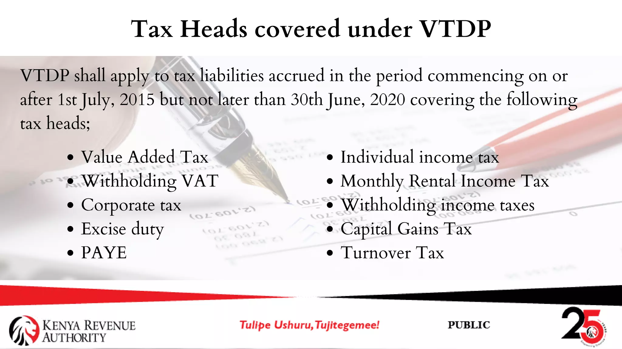 VTDP shall apply to tax liabilities accrued in the period commencing on or
after 1st July, 2015 but not later than 30th June, 2020 covering the following
tax heads;
Tax Heads covered under VTDP
Value Added Tax
Withholding VAT
Corporate tax
Excise duty
PAYE
Individual income tax
Monthly Rental Income Tax
Withholding income taxes
Capital Gains Tax
Turnover Tax
 