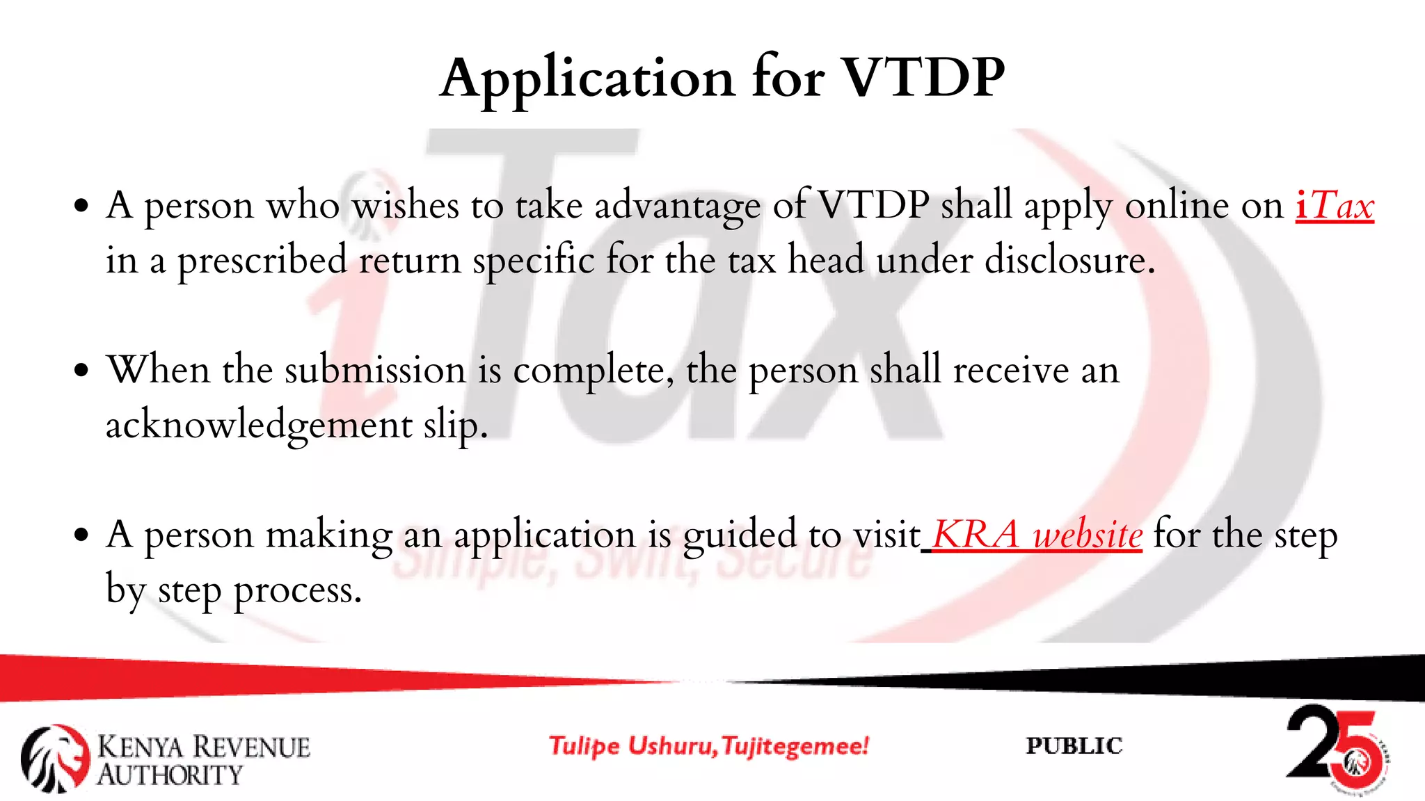 A person who wishes to take advantage of VTDP shall apply online on iTax
in a prescribed return specific for the tax head under disclosure.
When the submission is complete, the person shall receive an
acknowledgement slip.
A person making an application is guided to visit KRA website for the step
by step process.
Application for VTDP
 