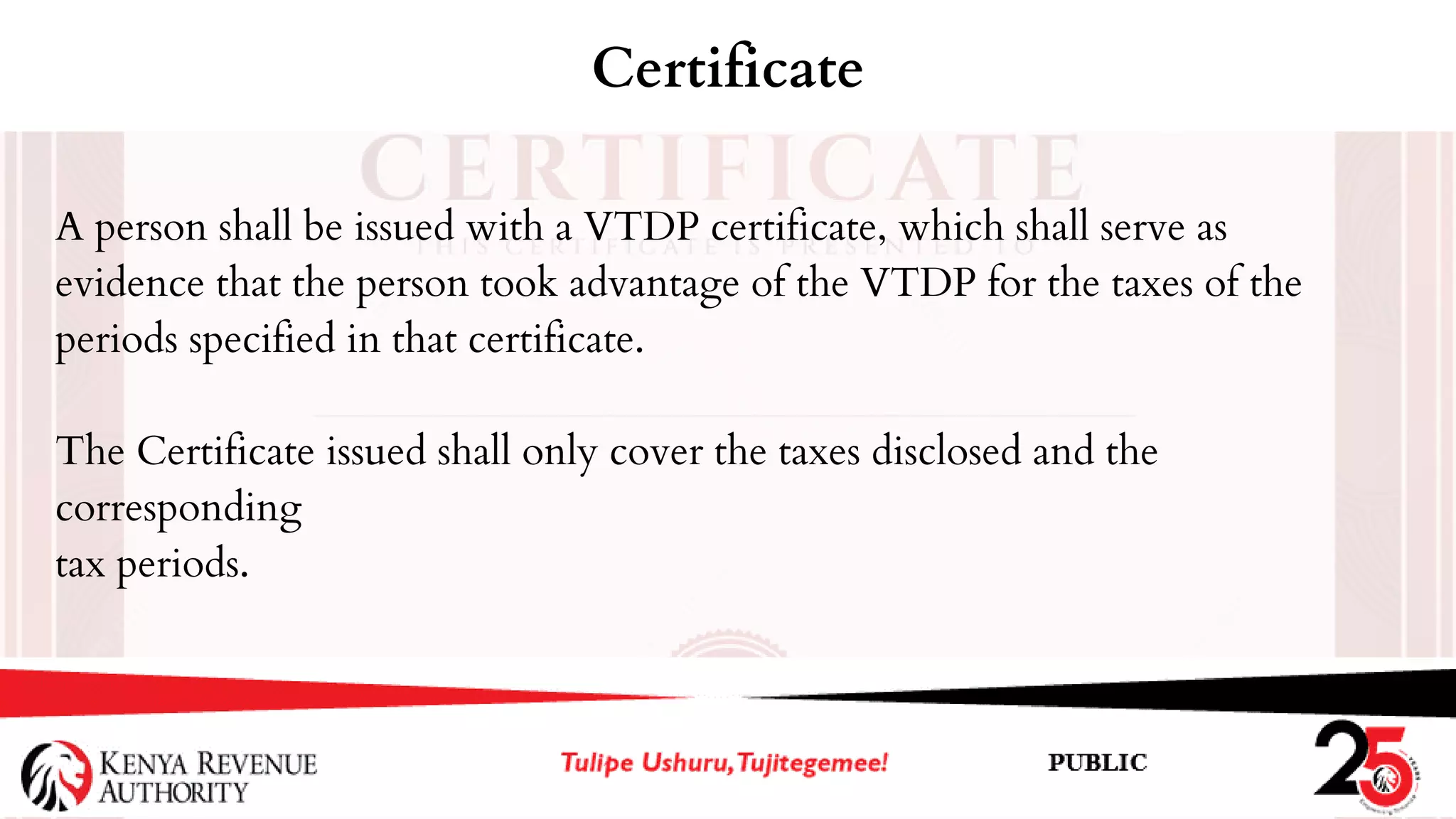 A person shall be issued with a VTDP certificate, which shall serve as
evidence that the person took advantage of the VTDP for the taxes of the
periods specified in that certificate.
The Certificate issued shall only cover the taxes disclosed and the
corresponding
tax periods.
Certificate
 