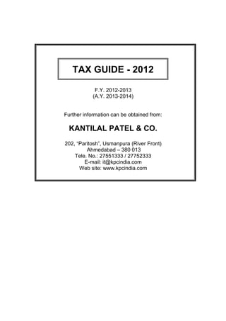 TAX GUIDE - 2012

             F.Y. 2012-2013
            (A.Y. 2013-2014)


Further information can be obtained from:

  KANTILAL PATEL & CO.
202, “Paritosh”, Usmanpura (River Front)
         Ahmedabad – 380 013
    Tele. No.: 27551333 / 27752333
        E-mail: it@kpcindia.com
      Web site: www.kpcindia.com
 