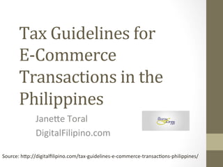 Tax	
  Guidelines	
  for	
  	
  
E-­‐Commerce	
  
Transactions	
  in	
  the	
  
Philippines	
  
Jane%e	
  Toral	
  
DigitalFilipino.com	
  
Source:	
  h%p://digitalﬁlipino.com/tax-­‐guidelines-­‐e-­‐commerce-­‐transac>ons-­‐philippines/	
  
 
