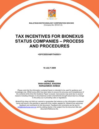 MALAYSIAN BIOTECHNOLOGY CORPORATION SDN BHD
(Company No. 691431-D)
TAX INCENTIVES FOR BIONEXUS
STATUS COMPANIES – PROCESS
AND PROCEDURES
<GP/CSSD/A&P/TAX001>
10 JULY 2009
AUTHORS:
WAN HASNUL NADZRIN
NORAZAMIAH AHMAD
Please note that the information contained herein is intended to be used for guidance and
knowledge only. Whilst every effort has been taken to ensure the accuracy and completeness of
the contents at the time this Guidance Paper is issued, inaccuracies may exist due to several
reasons including changes in circumstances and/or amendments brought about due to a change
in the policy (s) or prevailing rules or regulations.
BiotechCorp does not hold out, warrant or guarantee that reliance on the information contained
herein will result in the granting or approval of the matters applied for. BiotechCorp welcomes
feedback and comments on this document. Feedback and comments can be sent to
info@biotechcorp.com.my and by stating clearly in the subject line the document title and
document Reference No.
 
