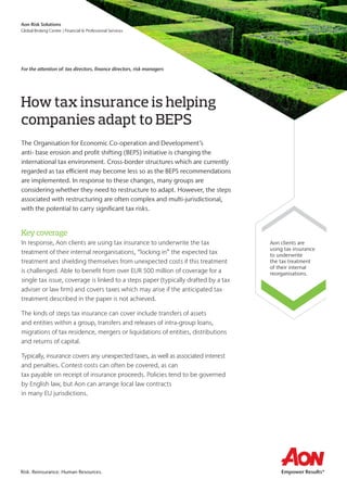 How tax insurance is helping
companies adapt to BEPS
The Organisation for Economic Co-operation and Development’s
anti- base erosion and profit shifting (BEPS) initiative is changing the
international tax environment. Cross-border structures which are currently
regarded as tax efficient may become less so as the BEPS recommendations
are implemented. In response to these changes, many groups are
considering whether they need to restructure to adapt. However, the steps
associated with restructuring are often complex and multi-jurisdictional,
with the potential to carry significant tax risks.
Keycoverage
In response, Aon clients are using tax insurance to underwrite the tax
treatment of their internal reorganisations, “locking in” the expected tax
treatment and shielding themselves from unexpected costs if this treatment
is challenged. Able to benefit from over EUR 500 million of coverage for a
single tax issue, coverage is linked to a steps paper (typically drafted by a tax
adviser or law firm) and covers taxes which may arise if the anticipated tax
treatment described in the paper is not achieved.
The kinds of steps tax insurance can cover include transfers of assets
and entities within a group, transfers and releases of intra-group loans,
migrations of tax residence, mergers or liquidations of entities, distributions
and returns of capital.
Typically, insurance covers any unexpected taxes, as well as associated interest
and penalties. Contest costs can often be covered, as can
tax payable on receipt of insurance proceeds. Policies tend to be governed
by English law, but Aon can arrange local law contracts
in many EU jurisdictions.
Aon clients are
using tax insurance
to underwrite
the tax treatment
of their internal
reorganisations.
For the attention of: tax directors, finance directors, risk managers
Risk. Reinsurance. Human Resources.
Aon Risk Solutions
Global Broking Centre | Financial & Professional Services
 