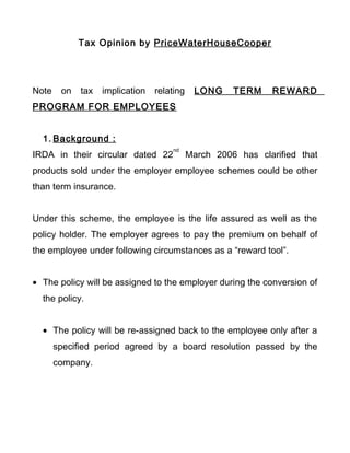 Tax Opinion by PriceWaterHouseCooper
Note on tax implication relating LONG TERM REWARD
PROGRAM FOR EMPLOYEES
1. Background :
IRDA in their circular dated 22
nd
March 2006 has clarified that
products sold under the employer employee schemes could be other
than term insurance.
Under this scheme, the employee is the life assured as well as the
policy holder. The employer agrees to pay the premium on behalf of
the employee under following circumstances as a “reward tool”.
• The policy will be assigned to the employer during the conversion of
the policy.
• The policy will be re-assigned back to the employee only after a
specified period agreed by a board resolution passed by the
company.
 