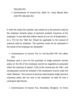 192) (Del HC)
• Commissioner of Income-Tax, Delhi Vs. Vinay Bharat Ram
(129 ITR 128) (Del HC)
In both the cases the question was raised as to the premium paid by
the employer towards policy of personal accident insurance of the
employee. It was held that neither clause (iii) nor (iv) of Explanation 1
to s. 7(1) for the 1922 Act. Would be applicable to the amount of
premium paid by employer. The premium could not be assessed in
the hands of the employee as “perquisite”.
• Commissioner of Income Tax vs J.N.Vas.(240 ITR 101) (Bom
HC)
Employer paid a sum for the purchase of single premium annuity
policy on the life of the employee cannot be regarded as perquisite
within the meaning of section 17(2) of the income-tax Act 1961, and
consequently cannot be included in the assessee's income under the
head “Salaries”. The amount of premium paid towards single premium
insurance policy did not vest in the assesses. At best he had a
contingent right therein.
• Commissioner of Income Tax, Karnataka, Banglore. Vs Amco
 