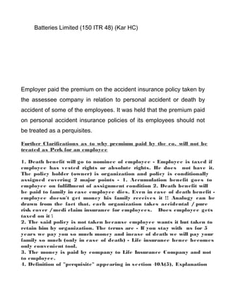 Batteries Limited (150 ITR 48) (Kar HC)
Employer paid the premium on the accident insurance policy taken by
the assessee company in relation to personal accident or death by
accident of some of the employees. It was held that the premium paid
on personal accident insurance policies of its employees should not
be treated as a perquisites.
Further Clarifications as to why premium paid by the co. will not be
treated as Perk for an employee
1. Death benefit will go to nominee of employee - Employee is taxed if
employee has vested rights or absolute rights. He does not have it.
The policy holder (owner) is organization and policy is conditionally
assigned covering 2 major points - 1. Accumulation benefit goes to
employee on fulfillment of assignment condition 2. Death benefit will
be paid to family in case employee dies. Even in case of death benefit -
employee doesn't get money his family receives it !! Analogy can be
drawn from the fact that, each organization takes accidental / pure
risk cover /medi claim insurance for employees. Does employee gets
taxed on it ?
2. The said policy is not taken because employee wants it but taken to
retain him by organization. The terms are - If you stay with us for 5
years we pay you so much money and incase of death we will pay your
family so much (only in case of death) - Life insurance hence becomes
only convenient tool.
3. The money is paid by company to Life Insurance Company and not
to employee.
4. Definition of "perquisite" appearing in section 40A(5), Explanation
 