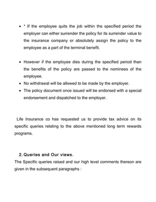 • * If the employee quits the job within the specified period the
employer can either surrender the policy for its surrender value to
the insurance company or absolutely assign the policy to the
employee as a part of the terminal benefit.
• However if the employee dies during the specified period than
the benefits of the policy are passed to the nominees of the
employee.
• No withdrawal will be allowed to be made by the employer.
• The policy document once issued will be endorsed with a special
endorsement and dispatched to the employer.
Life Insurance co has requested us to provide tax advice on its
specific queries relating to the above mentioned long term rewards
programs.
2. Queries and Our views.
The Specific queries raised and our high level comments thereon are
given in the subsequent paragraphs :
 